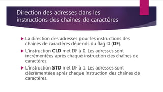 Direction des adresses dans les
instructions des chaînes de caractères
 La direction des adresses pour les instructions des
chaînes de caractères dépends du flag D (DF).
 L’instruction CLD met DF à 0. Les adresses sont
incrémentées après chaque instruction des chaînes de
caractères.
 L’instruction STD met DF à 1. Les adresses sont
décrémentées après chaque instruction des chaînes de
caractères.
 