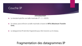 Couche IP
 Le standard spécifie une taille maximale 216 – 1 = 65535.
 Un réseau peut enforcer sa taille maximale à travers le MTU (Maximum Transfer
Unit).
 Le datagramme IP doit être fragmenté pour être transmis sur le réseau.
Fragmentation des datagrammes IP
Introduction
 