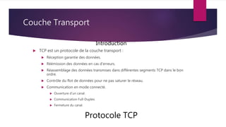 Couche Transport
 TCP est un protocole de la couche transport :
 Réception garantie des données.
 Réémission des données en cas d’erreurs.
 Réassemblage des données transmises dans différentes segments TCP dans le bon
ordre.
 Contrôle du flot de données pour ne pas saturer le réseau.
 Communication en mode connecté.
 Ouverture d’un canal.
 Communication Full-Duplex.
 Fermeture du canal.
Protocole TCP
Introduction
 