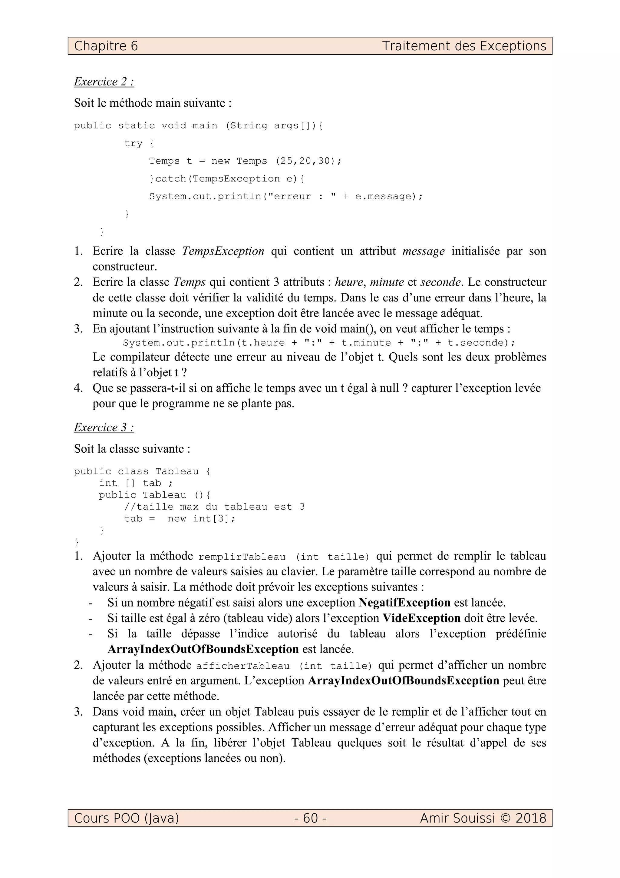 Chapitre 6 Traitement des Exceptions
Cours POO (Java) - 60 - Amir Souissi © 2018
Exercice 2 :
Soit le méthode main suivante :
public static void main (String args[]){
try {
Temps t = new Temps (25,20,30);
}catch(TempsException e){
System.out.println("erreur : " + e.message);
}
}
1. Ecrire la classe TempsException qui contient un attribut message initialisée par son
constructeur.
2. Ecrire la classe Temps qui contient 3 attributs : heure, minute et seconde. Le constructeur
de cette classe doit vérifier la validité du temps. Dans le cas d’une erreur dans l’heure, la
minute ou la seconde, une exception doit être lancée avec le message adéquat.
3. En ajoutant l’instruction suivante à la fin de void main(), on veut afficher le temps :
System.out.println(t.heure + ":" + t.minute + ":" + t.seconde);
Le compilateur détecte une erreur au niveau de l’objet t. Quels sont les deux problèmes
relatifs à l’objet t ?
4. Que se passera-t-il si on affiche le temps avec un t égal à null ? capturer l’exception levée
pour que le programme ne se plante pas.
Exercice 3 :
Soit la classe suivante :
public class Tableau {
int [] tab ;
public Tableau (){
//taille max du tableau est 3
tab = new int[3];
}
}
1. Ajouter la méthode remplirTableau (int taille) qui permet de remplir le tableau
avec un nombre de valeurs saisies au clavier. Le paramètre taille correspond au nombre de
valeurs à saisir. La méthode doit prévoir les exceptions suivantes :
- Si un nombre négatif est saisi alors une exception NegatifException est lancée.
- Si taille est égal à zéro (tableau vide) alors l’exception VideException doit être levée.
- Si la taille dépasse l’indice autorisé du tableau alors l’exception prédéfinie
ArrayIndexOutOfBoundsException est lancée.
2. Ajouter la méthode afficherTableau (int taille) qui permet d’afficher un nombre
de valeurs entré en argument. L’exception ArrayIndexOutOfBoundsException peut être
lancée par cette méthode.
3. Dans void main, créer un objet Tableau puis essayer de le remplir et de l’afficher tout en
capturant les exceptions possibles. Afficher un message d’erreur adéquat pour chaque type
d’exception. A la fin, libérer l’objet Tableau quelques soit le résultat d’appel de ses
méthodes (exceptions lancées ou non).
 