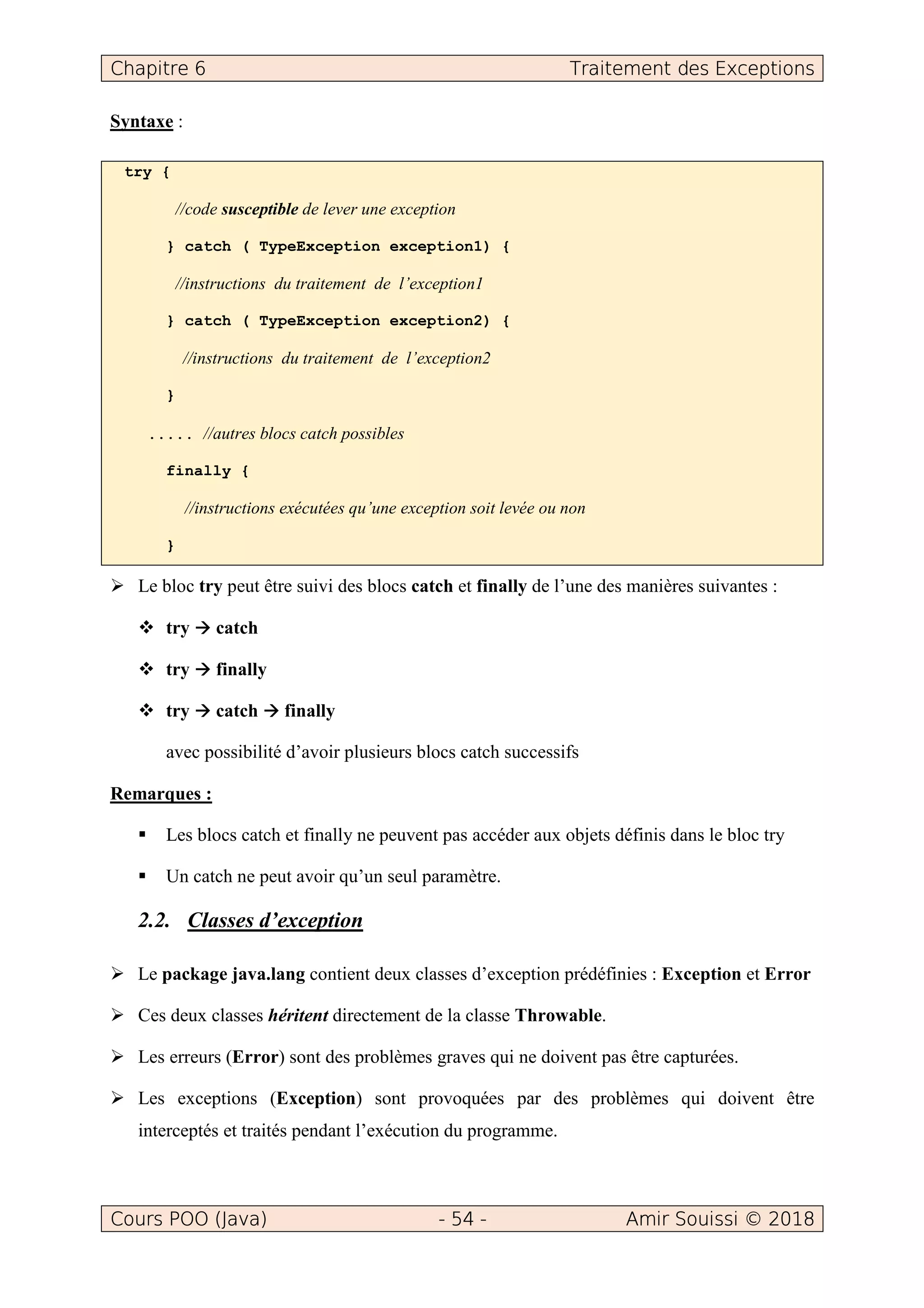 Chapitre 6 Traitement des Exceptions
Cours POO (Java) - 54 - Amir Souissi © 2018
Syntaxe :
try {
//code susceptible de lever une exception
} catch ( TypeException exception1) {
//instructions du traitement de l’exception1
} catch ( TypeException exception2) {
//instructions du traitement de l’exception2
}
..... //autres blocs catch possibles
finally {
//instructions exécutées qu’une exception soit levée ou non
}
Le bloc try peut être suivi des blocs catch et finally de l’une des manières suivantes :
try catch
try finally
try catch finally
avec possibilité d’avoir plusieurs blocs catch successifs
Remarques :
Les blocs catch et finally ne peuvent pas accéder aux objets définis dans le bloc try
Un catch ne peut avoir qu’un seul paramètre.
2.2. Classes d’exception
Le package java.lang contient deux classes d’exception prédéfinies : Exception et Error
Ces deux classes héritent directement de la classe Throwable.
Les erreurs (Error) sont des problèmes graves qui ne doivent pas être capturées.
Les exceptions (Exception) sont provoquées par des problèmes qui doivent être
interceptés et traités pendant l’exécution du programme.
 
