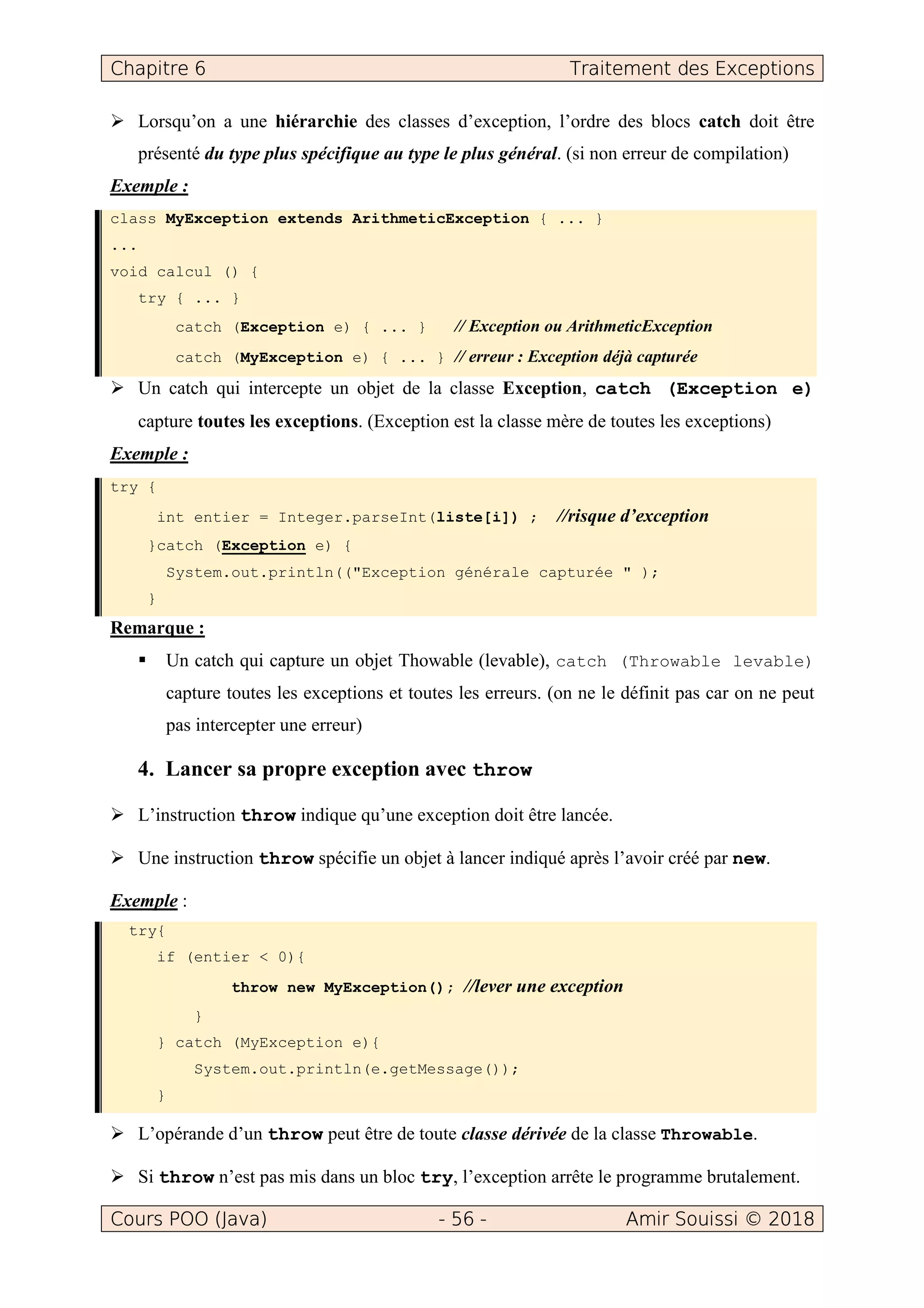 Chapitre 6 Traitement des Exceptions
Cours POO (Java) - 56 - Amir Souissi © 2018
Lorsqu’on a une hiérarchie des classes d’exception, l’ordre des blocs catch doit être
présenté du type plus spécifique au type le plus général. (si non erreur de compilation)
Exemple :
class MyException extends ArithmeticException { ... }
...
void calcul () {
try { ... }
catch (Exception e) { ... } // Exception ou ArithmeticException
catch (MyException e) { ... } // erreur : Exception déjà capturée
Un catch qui intercepte un objet de la classe Exception, catch (Exception e)
capture toutes les exceptions. (Exception est la classe mère de toutes les exceptions)
Exemple :
try {
int entier = Integer.parseInt(liste[i]) ; //risque d’exception
}catch (Exception e) {
System.out.println(("Exception générale capturée " );
}
Remarque :
Un catch qui capture un objet Thowable (levable), catch (Throwable levable)
capture toutes les exceptions et toutes les erreurs. (on ne le définit pas car on ne peut
pas intercepter une erreur)
4. Lancer sa propre exception avec throw
L’instruction throw indique qu’une exception doit être lancée.
Une instruction throw spécifie un objet à lancer indiqué après l’avoir créé par new.
Exemple :
try{
if (entier < 0){
throw new MyException(); //lever une exception
}
} catch (MyException e){
System.out.println(e.getMessage());
}
L’opérande d’un throw peut être de toute classe dérivée de la classe Throwable.
Si throw n’est pas mis dans un bloc try, l’exception arrête le programme brutalement.
 
