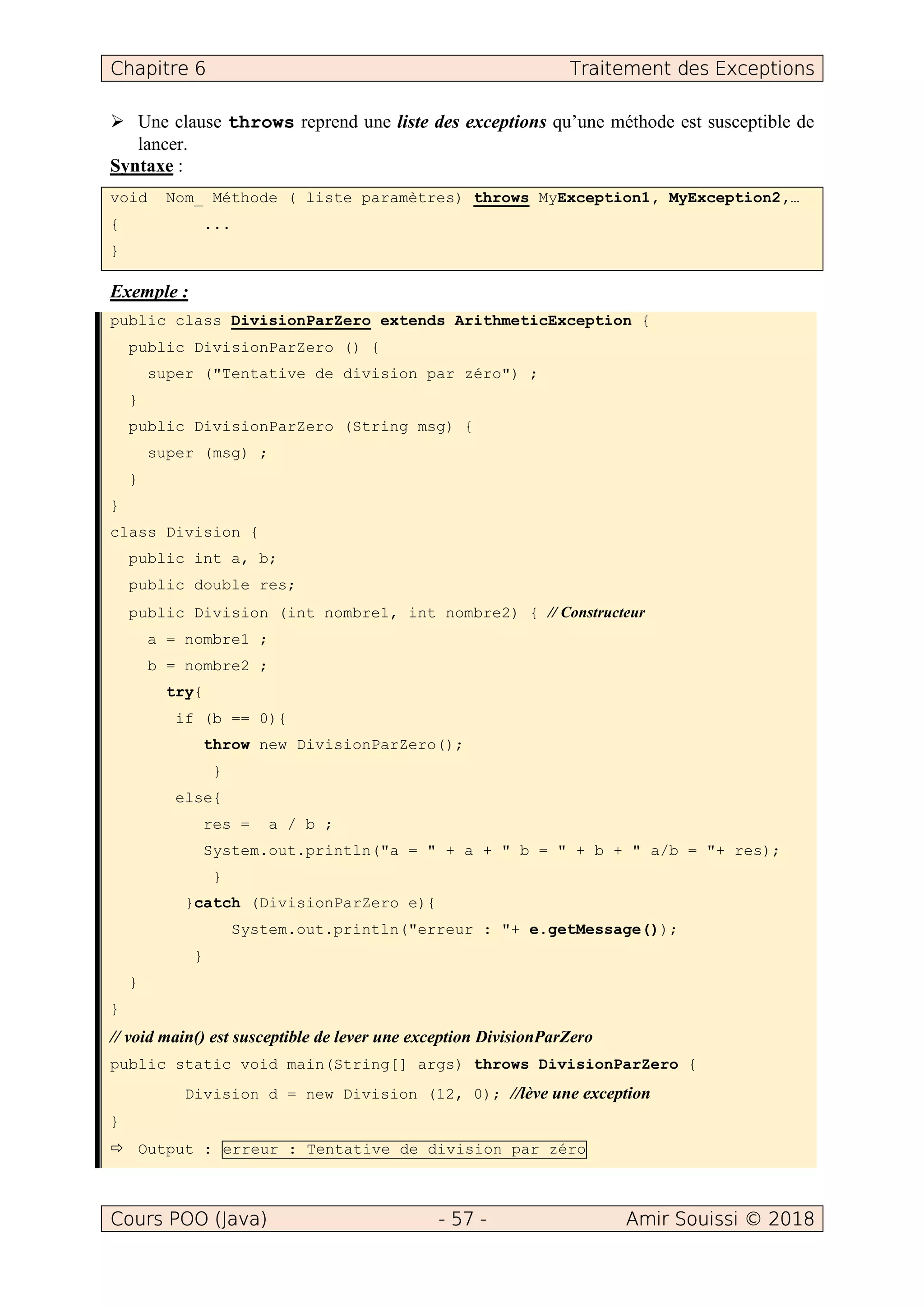 Chapitre 6 Traitement des Exceptions
Cours POO (Java) - 57 - Amir Souissi © 2018
Une clause throws reprend une liste des exceptions qu’une méthode est susceptible de
lancer.
Syntaxe :
void Nom_ Méthode ( liste paramètres) throws MyException1, MyException2,…
{ ...
}
Exemple :
public class DivisionParZero extends ArithmeticException {
public DivisionParZero () {
super ("Tentative de division par zéro") ;
}
public DivisionParZero (String msg) {
super (msg) ;
}
}
class Division {
public int a, b;
public double res;
public Division (int nombre1, int nombre2) { // Constructeur
a = nombre1 ;
b = nombre2 ;
try{
if (b == 0){
throw new DivisionParZero();
}
else{
res = a / b ;
System.out.println("a = " + a + " b = " + b + " a/b = "+ res);
}
}catch (DivisionParZero e){
System.out.println("erreur : "+ e.getMessage());
}
}
}
// void main() est susceptible de lever une exception DivisionParZero
public static void main(String[] args) throws DivisionParZero {
Division d = new Division (12, 0); //lève une exception
}
Output : erreur : Tentative de division par zéro
 
