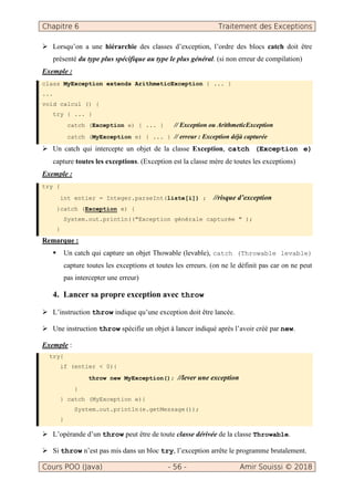 Chapitre 6 Traitement des Exceptions
Cours POO (Java) - 56 - Amir Souissi © 2018
Lorsqu’on a une hiérarchie des classes d’exception, l’ordre des blocs catch doit être
présenté du type plus spécifique au type le plus général. (si non erreur de compilation)
Exemple :
class MyException extends ArithmeticException { ... }
...
void calcul () {
try { ... }
catch (Exception e) { ... } // Exception ou ArithmeticException
catch (MyException e) { ... } // erreur : Exception déjà capturée
Un catch qui intercepte un objet de la classe Exception, catch (Exception e)
capture toutes les exceptions. (Exception est la classe mère de toutes les exceptions)
Exemple :
try {
int entier = Integer.parseInt(liste[i]) ; //risque d’exception
}catch (Exception e) {
System.out.println(("Exception générale capturée " );
}
Remarque :
Un catch qui capture un objet Thowable (levable), catch (Throwable levable)
capture toutes les exceptions et toutes les erreurs. (on ne le définit pas car on ne peut
pas intercepter une erreur)
4. Lancer sa propre exception avec throw
L’instruction throw indique qu’une exception doit être lancée.
Une instruction throw spécifie un objet à lancer indiqué après l’avoir créé par new.
Exemple :
try{
if (entier < 0){
throw new MyException(); //lever une exception
}
} catch (MyException e){
System.out.println(e.getMessage());
}
L’opérande d’un throw peut être de toute classe dérivée de la classe Throwable.
Si throw n’est pas mis dans un bloc try, l’exception arrête le programme brutalement.
 