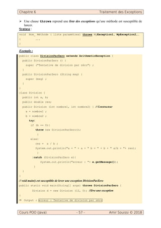 Chapitre 6 Traitement des Exceptions
Cours POO (Java) - 57 - Amir Souissi © 2018
Une clause throws reprend une liste des exceptions qu’une méthode est susceptible de
lancer.
Syntaxe :
void Nom_ Méthode ( liste paramètres) throws MyException1, MyException2,…
{ ...
}
Exemple :
public class DivisionParZero extends ArithmeticException {
public DivisionParZero () {
super ("Tentative de division par zéro") ;
}
public DivisionParZero (String msg) {
super (msg) ;
}
}
class Division {
public int a, b;
public double res;
public Division (int nombre1, int nombre2) { // Constructeur
a = nombre1 ;
b = nombre2 ;
try{
if (b == 0){
throw new DivisionParZero();
}
else{
res = a / b ;
System.out.println("a = " + a + " b = " + b + " a/b = "+ res);
}
}catch (DivisionParZero e){
System.out.println("erreur : "+ e.getMessage());
}
}
}
// void main() est susceptible de lever une exception DivisionParZero
public static void main(String[] args) throws DivisionParZero {
Division d = new Division (12, 0); //lève une exception
}
Output : erreur : Tentative de division par zéro
 