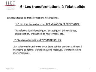 6- Les transformations à l’état solide
Campus centre

Les deux types de transformations hétérogènes.
1-/ Les transformations par GERMINATION ET CROISSANCE.
Transformation allotropiques, eutectiques, péritectiques,
cristallisation, croissance de revêtement, etc..

2-/ Les transformations POLYMORPHIQUES.
Basculement brutal entre deux états solides proches : alliages à
mémoire de forme, transformations massives, transformations
martensitiques

30/01/2014

Sciences des matériaux

2

 