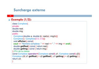 Surcharge externe
10
Exemple (1/2):
10
class Complexe{
private:
double real;
double img;
public:
Complexe(double a, double b): real(a), img(b){}
Complexe(): Complexe(0.0, 0.0){}
void afficher() const{
cout << "Nombre complexe: " << real << " ," << img << endl;}
double getReal() const { return real;}
double getImg() const { return img;}
};//Fin de la classe
const Complexe operator+(Complexe const& z1, Complexe const& z2){
Complexe z3( z1.getReal() + z2.getReal(), z1.getImg() + z2.getImg() );
return z3;
}
 