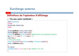 Définitions de l’opérateur d’affichage
Via une autre méthode :
1717
Surcharge externe
class Complexe{
private:
double real; double img;
public:
…
double getReal() const { return real;}
double getImg() const { return img;}
ostream& afficher(ostream& flux){ //afficher() est une méthode d’instance
flux << "( " << real << ", " << img << ")" ;
return flux; }
}; //Fin de la classe
ostream& operator<<(ostream& sortie, Complexe const& z){
return z.afficher(sortie);
}
int main(){
Complexe z1(1.5, 2.5); cout << z1; //affiche: (1.5, 2.5)
}
 