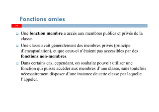 Une fonction membre a accès aux membres publics et privés de la
classe.
Une classe avait généralement des membres privés (principe
d’encapsulation), et que ceux-ci n’étaient pas accessibles par des
fonctions non-membres.
Dans certains cas, cependant, on souhaite pouvoir utiliser une
fonction qui puisse accéder aux membres d’une classe, sans toutefois
nécessairement disposer d’une instance de cette classe par laquelle
l’appeler.
Fonctions amies
19
 