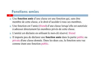 Une fonction amie d’une classe est une fonction qui, sans être
membre de cette classe, a le droit d’accéder à tous ses membres.
Une fonction est l’amie (friend) d’une classe lorsqu’elle est autorisée
à adresser directement les membres privés de cette classe.
L'amitié est déclarée en utilisant le mot-clé réservé: friend
Il importe peu de déclarer une fonction amie dans la partie public ou
private d'une classe donnée. Dans les deux cas, la fonction sera vue
comme étant une fonction public.
Fonctions amies
20
 