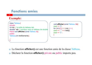 Exemple:
La fonction afficher() est une fonction amie de la classe Tableau.
Déclarer la fonction afficher() private ou public importe peu.
Fonctions amies
class Tableau{
private:
int nbr; // la taille du tableau tab
double* tab; // pointeur vers un tableau de double
friend void afficher(const Tableau &);
public:
Tableau(int nbrElements);
...
};
21
void afficher(const Tableau &t){
cout << "[";
for (int i(0); i < t.nbr; i++)
cout << " " << t.tab[i];
cout << "]" ;
}
 