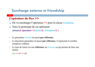 2525
Surcharge externe et friendship
L’opérateur de flux >>
On va surcharger l’opérateur >> pour la classe Complexe.
Voici le prototype de cet opérateur:
istream& operator>>(istream&, Complexe & );
Le paramètre istream est passé par référence,
Le deuxième paramètre est passé par référence, il représente le nombre
complexe à définir.
Le type de retour est une référence sur istream, ce qui permet de faire une
chaîne :
cin >> z1 >> z2;
 