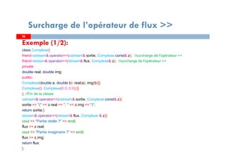 2626
Surcharge de l’opérateur de flux >>
Exemple (1/2):
class Complexe{
friend ostream& operator<<(ostream& sortie, Complexe const& z); //surcharge de l'opérateur <<
friend istream& operator>>(istream& flux, Complexe& z); //surcharge de l'opérateur >>
private:
double real; double img;
public:
Complexe(double a, double b): real(a), img(b){}
Complexe(): Complexe(0.0, 0.0) {}
}; //Fin de la classe
ostream& operator<<(ostream& sortie, Complexe const& z){
sortie << "(" << z.real << ", " << z.img << ")";
return sortie;}
istream& operator>>(istream& flux, Complexe & z){
cout << "Partie réelle ?" << endl;
flux >> z.real;
cout << "Partie imaginaire ?" << endl;
flux >> z.img;
return flux;
}
 