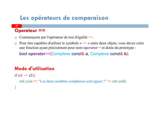 Operateur ==
Commençons par l'opérateur de test d'égalité ==.
Pour être capables d'utiliser le symbole « == » entre deux objets, vous devez créer
une fonction ayant précisément pour nom operator==et dotée du prototype :
bool operator==(Complexe const& a, Complexe const& b);
Mode d'utilisation
if (z1 == z2){
std::cout << "Les deux nombres complexes sont égaux !" << std::endl;
}
2929
Les opérateurs de comparaison
 
