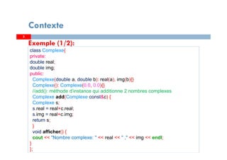 Exemple (1/2):
class Complexe{
private:
double real;
double img;
public:
Complexe(double a, double b): real(a), img(b){}
Complexe(): Complexe(0.0, 0.0){}
//add(): méthode d’instance qui additionne 2 nombres complexes
Complexe add(Complexe const&c) {
Complexe s;
s.real = real+c.real;
s.img = real+c.img;
return s;
}
void afficher() {
cout << "Nombre complexe: " << real << " ," << img << endl;
}
};
33
Contexte
 