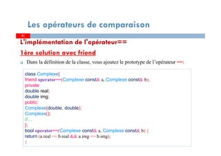 L'implémentation de l'opérateur==
1ère solution avec friend
Dans la définition de la classe, vous ajoutez le prototype de l’opérateur ==:
3131
Les opérateurs de comparaison
class Complexe{
friend operator==(Complexe const& a, Complexe const& b);
private:
double real;
double img;
public:
Complexe(double, double);
Complexe();
//…
};
bool operator==(Complexe const& a, Complexe const& b) {
return (a.real == b.real && a.img == b.img);
}
 