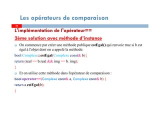 L'implémentation de l'opérateur==
2ème solution avec méthode d’instance
On commence par créer une méthode publique estEgal() qui renvoie true si b est
égal à l'objet dont on a appelé la méthode:
bool Complexe::estEgal(Complexe const& b){
return (real == b.real && img == b. img);
}
Et on utilise cette méthode dans l'opérateur de comparaison :
bool operator==(Complexe const& a, Complexe const& b) {
return a.estEgal(b);
}
3232
Les opérateurs de comparaison
 