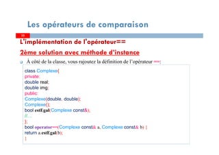 L'implémentation de l'opérateur==
2ème solution avec méthode d’instance
À côté de la classe, vous rajoutez la définition de l’opérateur ==:
3333
Les opérateurs de comparaison
class Complexe{
private:
double real;
double img;
public:
Complexe(double, double);
Complexe();
bool estEgal(Complexe const&);
//…
};
bool operator==(Complexe const& a, Complexe const& b) {
return a.estEgal(b);
}
 