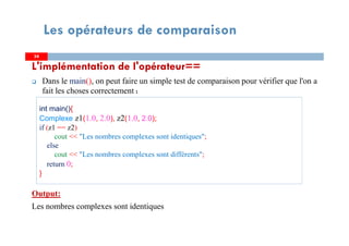L'implémentation de l'opérateur==
Dans le main(), on peut faire un simple test de comparaison pour vérifier que l'on a
fait les choses correctement :
Output:
Les nombres complexes sont identiques
3434
Les opérateurs de comparaison
int main(){
Complexe z1(1.0, 2.0), z2(1.0, 2.0);
if (z1 == z2)
cout << "Les nombres complexes sont identiques";
else
cout << "Les nombres complexes sont différents";
return 0;
}
 