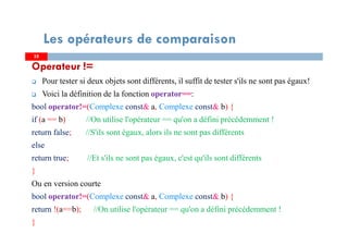 Operateur !=
Pour tester si deux objets sont différents, il suffit de tester s'ils ne sont pas égaux!
Voici la définition de la fonction operator==:
bool operator!=(Complexe const& a, Complexe const& b) {
if (a == b) //On utilise l'opérateur == qu'on a défini précédemment !
return false; //S'ils sont égaux, alors ils ne sont pas différents
else
return true; //Et s'ils ne sont pas égaux, c'est qu'ils sont différents
}
Ou en version courte
bool operator!=(Complexe const& a, Complexe const& b) {
return !(a==b); //On utilise l'opérateur == qu'on a défini précédemment !
}
3535
Les opérateurs de comparaison
 