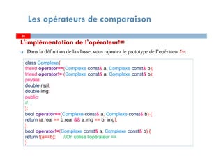 L'implémentation de l'opérateur!=
Dans la définition de la classe, vous rajoutez le prototype de l’opérateur !=:
3636
Les opérateurs de comparaison
class Complexe{
friend operator==(Complexe const& a, Complexe const& b);
friend operator!= (Complexe const& a, Complexe const& b);
private:
double real;
double img;
public:
//…
};
bool operator==(Complexe const& a, Complexe const& b) {
return (a.real == b.real && a.img == b. img);
}
bool operator!=(Complexe const& a, Complexe const& b) {
return !(a==b); //On utilise l'opérateur ==
}
 