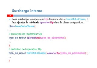Pour surcharger un opérateur Op dans une classe NomDeLaClasse, il
faut ajouter la méthode operatorOp dans la classe en question :
class NomDeLaClasse{
...
// prototype de l’opérateur Op
type_de_retour operatorOp(types_de_parametres);
...
};
// définition de l’opérateur Op
type_de_retour NomDeLaClasse::operatorOp(types_de_parametres) {
...
}
3939
Surcharge interne
 
