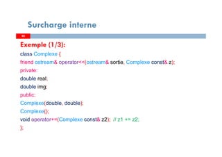 4040
Surcharge interne
Exemple (1/3):
class Complexe {
friend ostream& operator<<(ostream& sortie, Complexe const& z);
private:
double real;
double img;
public:
Complexe(double, double);
Complexe();
void operator+=(Complexe const& z2); // z1 += z2;
};
 