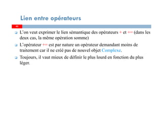 4343
Lien entre opérateurs
L’on veut exprimer le lien sémantique des opérateurs + et += (dans les
deux cas, la même opération somme)
L’opérateur += est par nature un opérateur demandant moins de
traitement car il ne créé pas de nouvel objet Complexe.
Toujours, il vaut mieux de définir le plus lourd en fonction du plus
léger.
 
