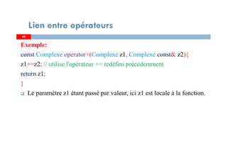 4444
Lien entre opérateurs
Exemple:
const Complexe operator+(Complexe z1, Complexe const& z2){
z1+=z2; // utilise l'opérateur += redéfini précédemment
return z1;
}
Le paramètre z1 étant passé par valeur, ici z1 est locale à la fonction.
 
