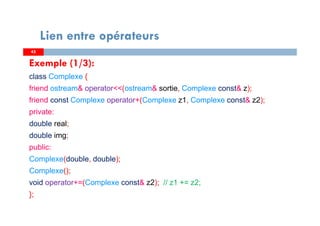 4545
Lien entre opérateurs
Exemple (1/3):
class Complexe {
friend ostream& operator<<(ostream& sortie, Complexe const& z);
friend const Complexe operator+(Complexe z1, Complexe const& z2);
private:
double real;
double img;
public:
Complexe(double, double);
Complexe();
void operator+=(Complexe const& z2); // z1 += z2;
};
 
