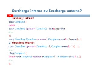 4949
Surcharge interne ou Surcharge externe?
Surcharge interne:
class Complexe {
public:
const Complexe operator+(Complexe const& z2) const;
// ....
};
const Complexe Complexe::operator+(Complexe const& z2) const{…}
Surcharge externe:
const Complexe operator+(Complexe z1, Complexe const& z2){…};
// ...
class Complexe {
friend const Complexe operator+(Complexe z1, Complexe const& z2);
// ...
};
 
