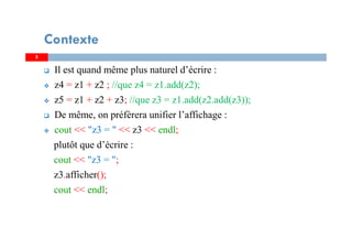 Il est quand même plus naturel d’écrire :
z4 = z1 + z2 ; //que z4 = z1.add(z2);
z5 = z1 + z2 + z3; //que z3 = z1.add(z2.add(z3));
De même, on préfèrera unifier l’affichage :
cout << "z3 = " << z3 << endl;
plutôt que d’écrire :
cout << "z3 = ";
z3.afficher();
cout << endl;
55
Contexte
 