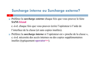 5050
Préférez la surcharge externe chaque fois que vous pouvez le faire
SANS friend
c.-à-d. chaque fois que vous pouvez écrire l’opérateur à l’aide de
l’interface de la classe (et sans copies inutiles).
Préférez la surcharge interne si l’opérateur est « proche de la classe »,
c.-à-d. nécessite des accès internes ou des copies supplémentaires
inutiles (typiquement operator+=).
Surcharge interne ou Surcharge externe?
 