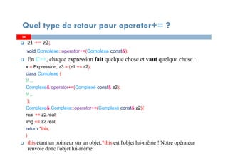5454
z1 += z2;
void Complexe::operator+=(Complexe const&);
En C++, chaque expression fait quelque chose et vaut quelque chose :
x = Expression; z3 = (z1 += z2);
class Complexe {
// ...
Complexe& operator+=(Complexe const& z2);
// ...
};
Complexe& Complexe::operator+=(Complexe const& z2){
real += z2.real;
img += z2.real;
return *this;
}
this étant un pointeur sur un objet,*this est l'objet lui-même ! Notre opérateur
renvoie donc l'objet lui-même.
Quel type de retour pour operator+= ?
 