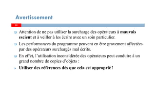 5555
Attention de ne pas utiliser la surcharge des opérateurs à mauvais
escient et à veiller à les écrire avec un soin particulier.
Les performances du programme peuvent en être gravement affectées
par des opérateurs surchargés mal écrits.
En effet, l’utilisation inconsidérée des opérateurs peut conduire à un
grand nombre de copies d’objets :
Utiliser des références dès que cela est approprié !
Avertissement
 