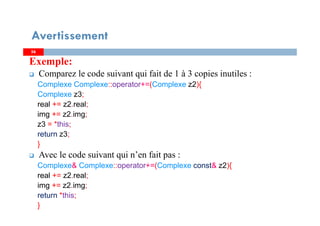 5656
Exemple:
Comparez le code suivant qui fait de 1 à 3 copies inutiles :
Complexe Complexe::operator+=(Complexe z2){
Complexe z3;
real += z2.real;
img += z2.img;
z3 = *this;
return z3;
}
Avec le code suivant qui n’en fait pas :
Complexe& Complexe::operator+=(Complexe const& z2){
real += z2.real;
img += z2.img;
return *this;
}
Avertissement
 