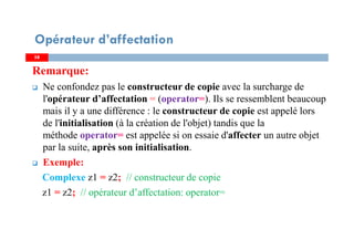 5858
Remarque:
Ne confondez pas le constructeur de copie avec la surcharge de
l'opérateur d’affectation = (operator=). Ils se ressemblent beaucoup
mais il y a une différence : le constructeur de copie est appelé lors
de l'initialisation (à la création de l'objet) tandis que la
méthode operator= est appelée si on essaie d'affecter un autre objet
par la suite, après son initialisation.
Exemple:
Complexe z1 = z2; // constructeur de copie
z1 = z2; // opérateur d’affectation: operator=
Opérateur d’affectation
 