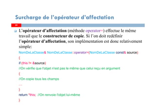 5959
L’opérateur d’affectation (méthode operator=) effectue le même
travail que le constructeur de copie. Si l’on doit redéfinir
l’opérateur d’affectation, son implémentation est donc relativement
simple:
NomDeLaClasse& NomDeLaClasse::operator=(NomDeLaClasse const& source)
{
if (this != &source)
//On vérifie que l'objet n'est pas le même que celui reçu en argument
{
//On copie tous les champs
…
}
return *this; //On renvoie l'objet lui-même
}
Surcharge de l’opérateur d’affectation
 