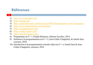 Références
62
1) http://www.cplusplus.com
2) https://isocpp.org/
3) https://openclassrooms.com/fr/courses/1894236-programmez-avec-le-langage-c
4) https://www.tutorialspoint.com/cplusplus/
5) https://en.cppreference.com
6) https://stackoverflow.com/
7) https://cpp.developpez.com/
8) Programmer en C++, Claude Delannoy, éditions Eyrolles, 2014.
9) Initiation à la programmation (en C++), Jean-Cédric Chappelier, & Jamila Sam,
coursera, 2018.
10) Introduction à la programmation orientée objet (en C++), Jamila Sam & Jean-
Cédric Chappelier, coursera, 2018.
62
 
