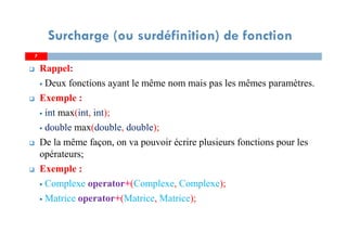 Surcharge (ou surdéfinition) de fonction
7
Rappel:
Deux fonctions ayant le même nom mais pas les mêmes paramètres.
Exemple :
int max(int, int);
double max(double, double);
De la même façon, on va pouvoir écrire plusieurs fonctions pour les
opérateurs;
Exemple :
Complexe operator+(Complexe, Complexe);
Matrice operator+(Matrice, Matrice);
7
 