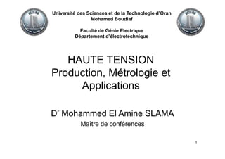 1
HAUTE TENSION
Production, Métrologie et
Applications
Dr Mohammed El Amine SLAMA
Maître de conférences
Université des Sciences et de la Technologie d’Oran
Mohamed Boudiaf
Faculté de Génie Electrique
Département d’électrotechnique
 
