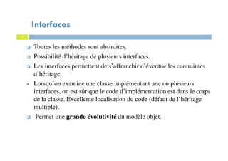 Interfaces
Toutes les méthodes sont abstraites.
Possibilité d’héritage de plusieurs interfaces.
Les interfaces permettent de s’affranchir d’éventuelles contraintes
d’héritage.
Lorsqu’on examine une classe implémentant une ou plusieurs
interfaces, on est sûr que le code d’implémentation est dans le corps
de la classe. Excellente localisation du code (défaut de l’héritage
multiple).
Permet une grande évolutivité du modèle objet.
17
 