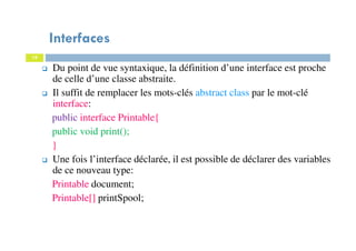 Interfaces
19
Du point de vue syntaxique, la définition d’une interface est proche
de celle d’une classe abstraite.
Il suffit de remplacer les mots-clés abstract class par le mot-clé
interface:
public interface Printable{
public void print();
}
Une fois l’interface déclarée, il est possible de déclarer des variables
de ce nouveau type:
Printable document;
Printable[] printSpool;
 