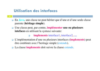 Utilisation des interfaces
22
En Java, une classe ne peut hériter que d’une et d’une seule classe
parente (héritage simple).
Une classe peut, par contre, implémenter une ou plusieurs
intefaces en utilisant la syntaxe suivante:
implements interface1, interface2, …
L’implémentation d’une ou plusieurs interfaces (implements) peut
être combinée avec l’heritage simple (extends).
La clause implements doit suivre la clause extends.
 