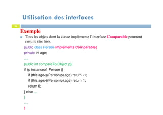 Utilisation des interfaces
26
Exemple
Tous les objets dont la classe implémente l’interface Comparable pourront
ensuite être triés.
public class Person implements Comparable{
private int age;
…
public int compareTo(Object p){
if (p instanceof Person ){
if (this.age<((Person)p).age) return -1;
if (this.age>((Person)p).age) return 1;
return 0;
} else …
}
…
}
 