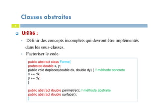 Classes abstraites
Utilité :
Définir des concepts incomplets qui devront être implémentés
dans les sous-classes.
Factoriser le code.
public abstract class Forme{
protected double x, y;
public void deplacer(double dx, double dy) { // méthode concrète
x += dx;
y += dy;
}
public abstract double perimetre(); // méthode abstraite
public abstract double surface();
}
3
 