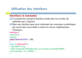 Utilisation des interfaces
31
Interfaces et constantes
L’essentiel du concept d’interface réside dans les en-têtes de
méthodes qui y figurent.
Mais une interface peut aussi renfermer des constantes symboliques
qui seront alors accessibles à toutes les classes implémentant
l’interface :
interface I{
void f(int n) ;
void g() ;
static final int MAXI = 100 ;
}
class A implements I{
// doit définir f et g
// dans toutes les méthodes de A, on a accès au symbole MAXI :
// par exemple : if (i < MAXI) .....
}
 