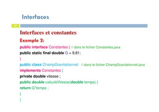 Interfaces
32
Interfaces et constantes
Exemple 2:
public interface Constantes { // dans le fichier Constantes.java
public static final double G = 9.81;
}
public class ChampGravitationnel // dans le fichier ChampGravitationnel.java
implements Constantes {
private double vitesse ;
public double calculeVitesse(double temps) {
return G*temps ;
}
}
 