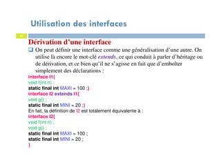 Utilisation des interfaces
33
Dérivation d’une interface
On peut définir une interface comme une généralisation d’une autre. On
utilise là encore le mot-clé extends, ce qui conduit à parler d’héritage ou
de dérivation, et ce bien qu’il ne s’agisse en fait que d’emboîter
simplement des déclarations :
interface I1{
void f(int n) ;
static final int MAXI = 100 ;}
interface I2 extends I1{
void g() ;
static final int MINI = 20 ;}
En fait, la définition de I2 est totalement équivalente à :
interface I2{
void f(int n) ;
void g() ;
static final int MAXI = 100 ;
static final int MINI = 20 ;
}
 