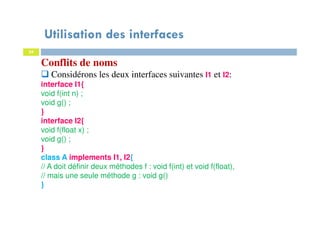 Utilisation des interfaces
34
Conflits de noms
Considérons les deux interfaces suivantes I1 et I2:
interface I1{
void f(int n) ;
void g() ;
}
interface I2{
void f(float x) ;
void g() ;
}
class A implements I1, I2{
// A doit définir deux méthodes f : void f(int) et void f(float),
// mais une seule méthode g : void g()
}
 